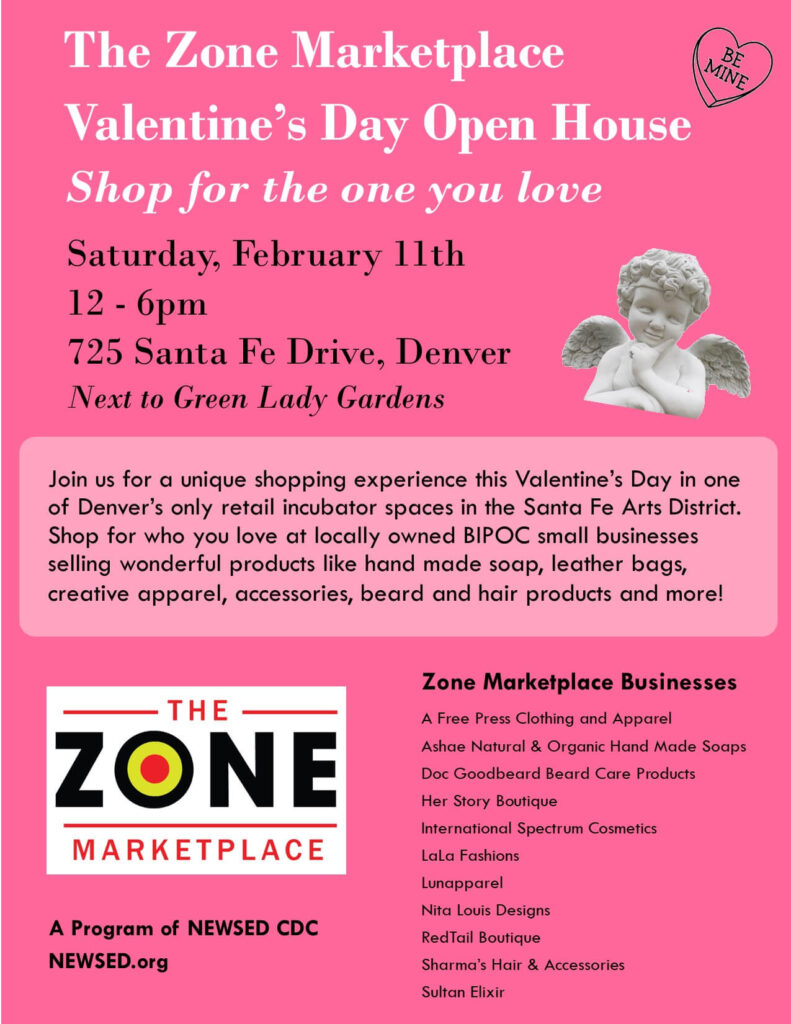 ZONE Marketplace Valentine's Day Open House - Saturday, February 11th. 12 - 6pm, 725 Santa Fe Drive, Denver. Next to Green Lady Gardens - Join us for a unique shopping experience this Valentine’s Day in one of Denver’s only retail incubator spaces in the Santa Fe Arts District. Shop for who you love at locally owned BIPOC small businesses selling wonderful products like hand made soap, leather bags, creative apparel, accessories, beard and hair products and more!